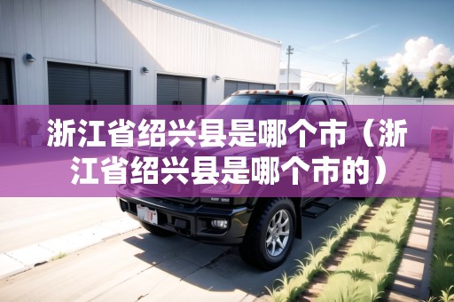 浙江省紹興縣是哪個(gè)市（浙江省紹興縣是哪個(gè)市的）