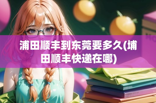 浦田順豐到東莞要多久(埔田順豐快遞在哪)