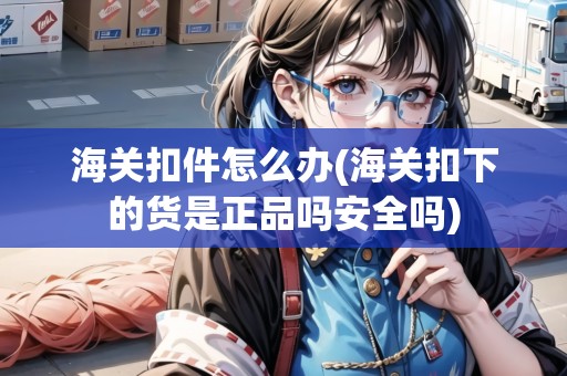 海關(guān)扣件怎么辦(海關(guān)扣下的貨是正品嗎安全嗎)