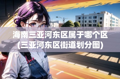 海南三亞河東區(qū)屬于哪個區(qū)(三亞河東區(qū)街道劃分圖)
