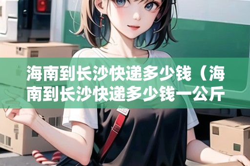 海南到長(zhǎng)沙快遞多少錢（海南到長(zhǎng)沙快遞多少錢一公斤）