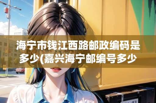 海寧市錢江西路郵政編碼是多少(嘉興海寧郵編號多少)
