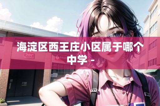 海淀區(qū)西王莊小區(qū)屬于哪個中學 -