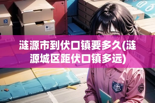 漣源市到伏口鎮(zhèn)要多久(漣源城區(qū)距伏口鎮(zhèn)多遠(yuǎn))