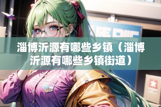 淄博沂源有哪些鄉(xiāng)鎮(zhèn)（淄博沂源有哪些鄉(xiāng)鎮(zhèn)街道）
