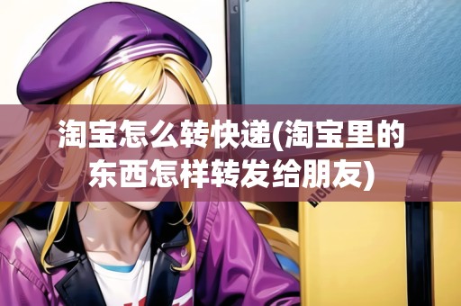 淘寶怎么轉(zhuǎn)快遞(淘寶里的東西怎樣轉(zhuǎn)發(fā)給朋友)
