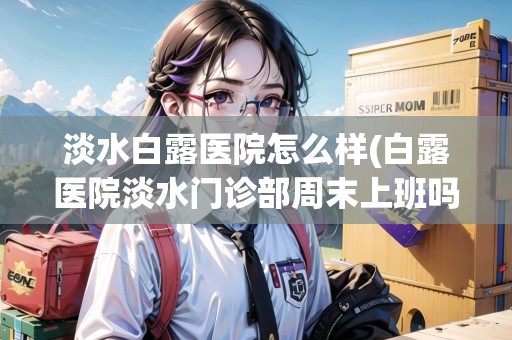 淡水白露醫(yī)院怎么樣(白露醫(yī)院淡水門診部周末上班嗎)