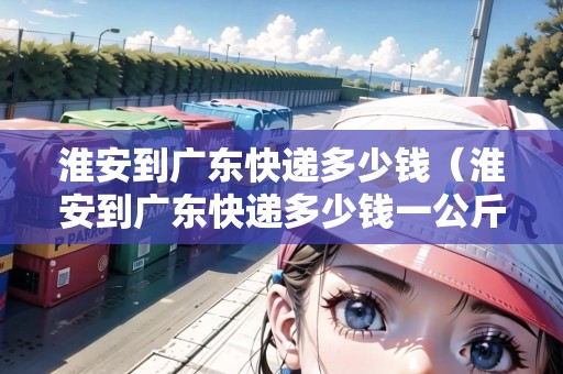 淮安到廣東快遞多少錢（淮安到廣東快遞多少錢一公斤）