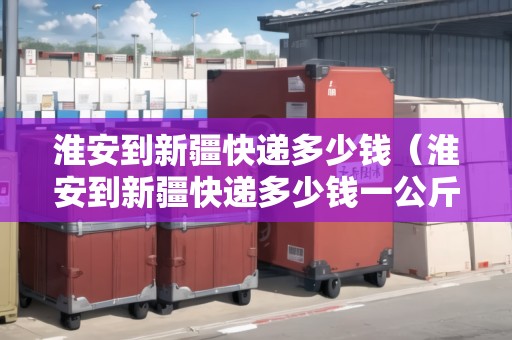 淮安到新疆快遞多少錢（淮安到新疆快遞多少錢一公斤）