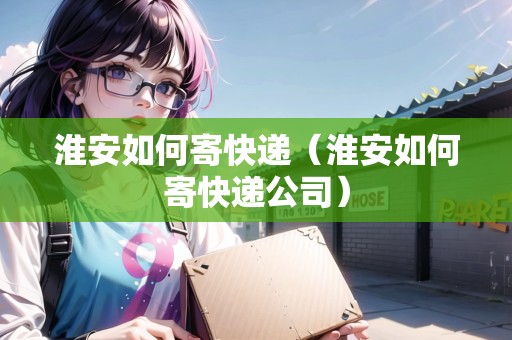 淮安如何寄快遞（淮安如何寄快遞公司）
