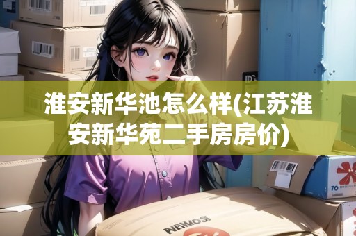 淮安新華池怎么樣(江蘇淮安新華苑二手房房價(jià)) 淮安新華池怎么樣(江蘇淮安新華苑二手房房價(jià))