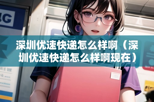 深圳優(yōu)速快遞怎么樣?。ㄉ钲趦?yōu)速快遞怎么樣啊現(xiàn)在）