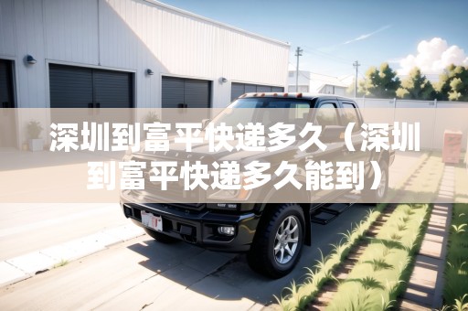 深圳到富平快遞多久（深圳到富平快遞多久能到）