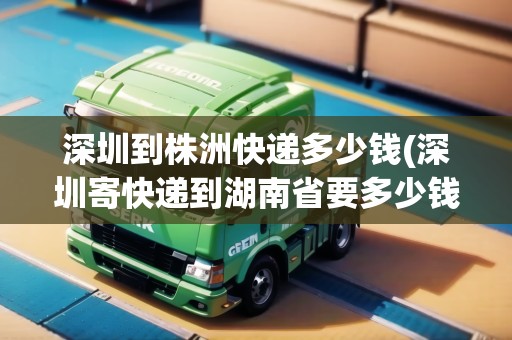 深圳到株洲快遞多少錢(深圳寄快遞到湖南省要多少錢?)
