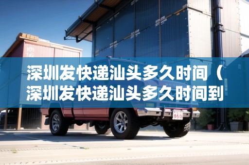 深圳發(fā)快遞汕頭多久時間（深圳發(fā)快遞汕頭多久時間到）