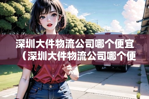 深圳大件物流公司哪個便宜（深圳大件物流公司哪個便宜點(diǎn)）