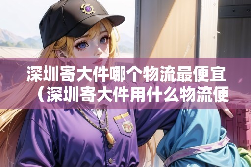 深圳寄大件哪個(gè)物流最便宜（深圳寄大件用什么物流便宜些）