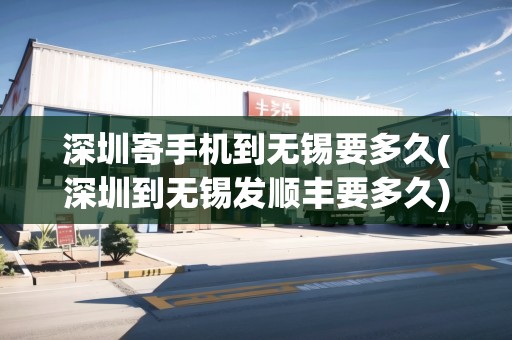 深圳寄手機(jī)到無錫要多久(深圳到無錫發(fā)順豐要多久)