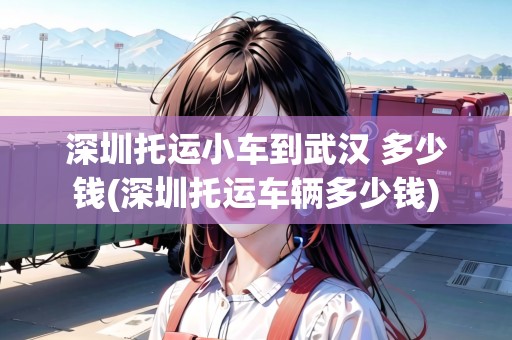 深圳托運小車到武漢 多少錢(深圳托運車輛多少錢) 深圳托運小車到武漢 多少錢(深圳托運車輛多少錢)