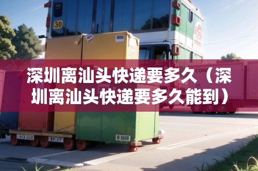 深圳離汕頭快遞要多久（深圳離汕頭快遞要多久能到）