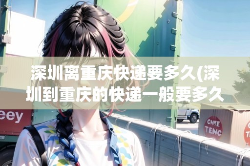 深圳離重慶快遞要多久(深圳到重慶的快遞一般要多久才能到)