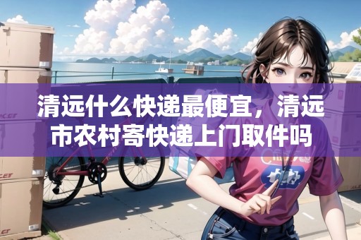 清遠(yuǎn)什么快遞最便宜，清遠(yuǎn)市農(nóng)村寄快遞上門取件嗎
