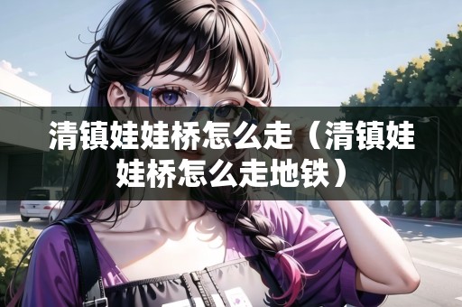 清鎮(zhèn)娃娃橋怎么走（清鎮(zhèn)娃娃橋怎么走地鐵）
