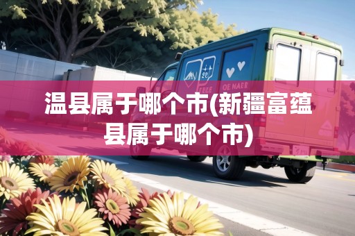 溫縣屬于哪個市(新疆富蘊縣屬于哪個市)