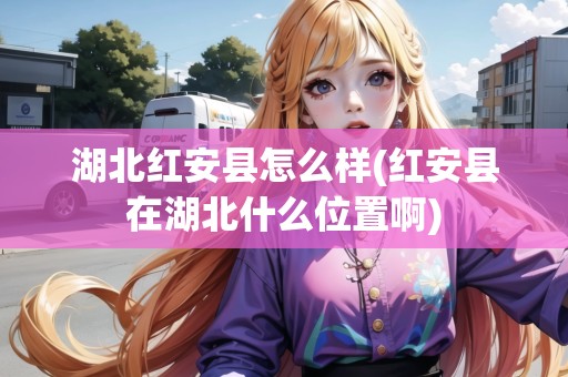 湖北紅安縣怎么樣(紅安縣在湖北什么位置啊)