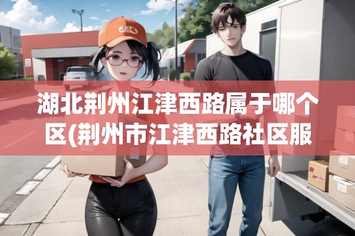 湖北荊州江津西路屬于哪個區(qū)(荊州市江津西路社區(qū)服務(wù)中心)