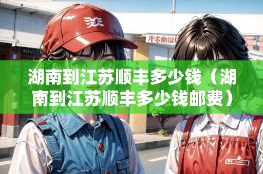 湖南到江蘇順豐多少錢（湖南到江蘇順豐多少錢郵費(fèi)）
