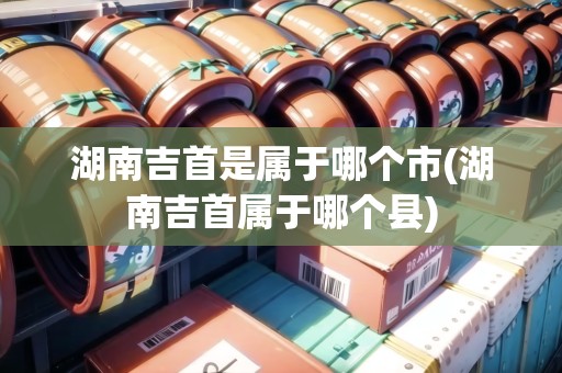 湖南吉首是屬于哪個市(湖南吉首屬于哪個縣)