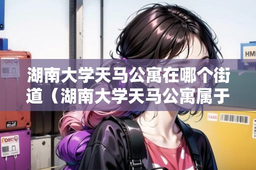 湖南大學(xué)天馬公寓在哪個街道（湖南大學(xué)天馬公寓屬于哪個街道）