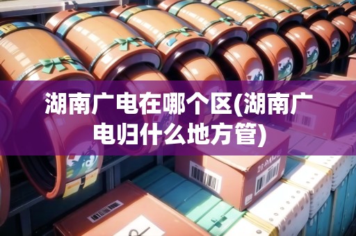 湖南廣電在哪個(gè)區(qū)(湖南廣電歸什么地方管)