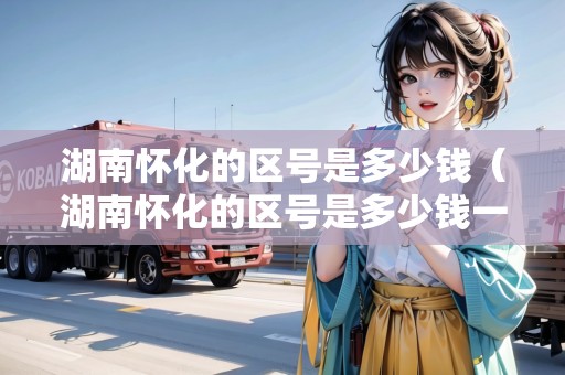 湖南懷化的區(qū)號(hào)是多少錢（湖南懷化的區(qū)號(hào)是多少錢一個(gè)）