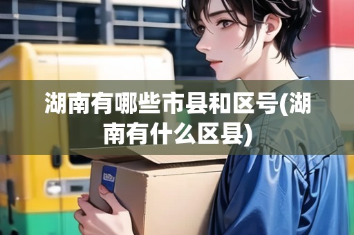 湖南有哪些市縣和區(qū)號(hào)(湖南有什么區(qū)縣)
