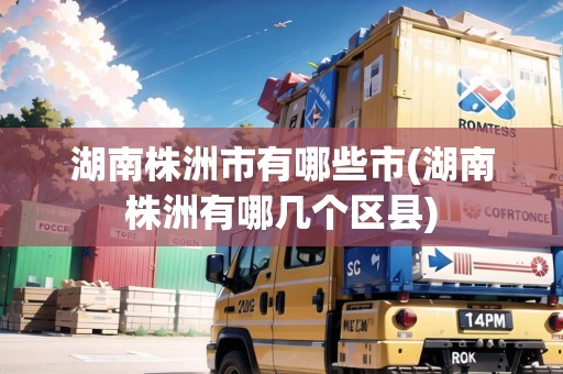 湖南株洲市有哪些市(湖南株洲有哪幾個(gè)區(qū)縣)