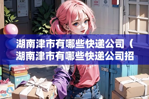 湖南津市有哪些快遞公司（湖南津市有哪些快遞公司招聘）