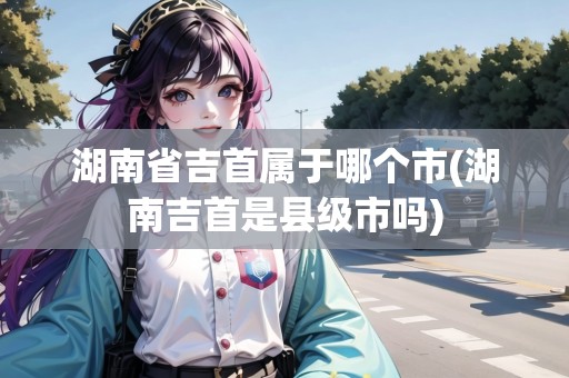 湖南省吉首屬于哪個市(湖南吉首是縣級市嗎)