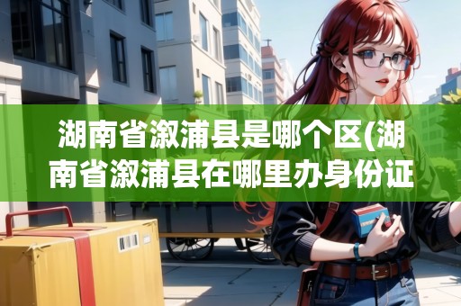 湖南省溆浦縣是哪個(gè)區(qū)(湖南省溆浦縣在哪里辦身份證)