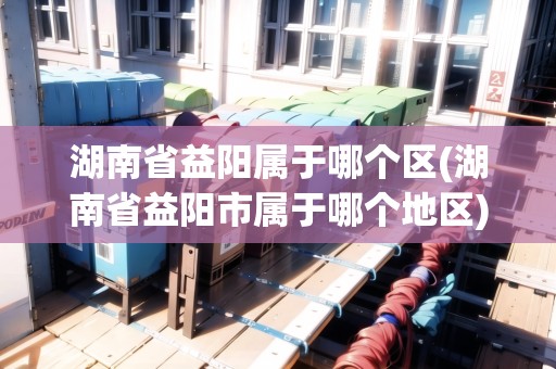 湖南省益陽屬于哪個區(qū)(湖南省益陽市屬于哪個地區(qū))