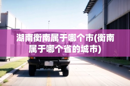湖南衡南屬于哪個(gè)市(衡南屬于哪個(gè)省的城市)