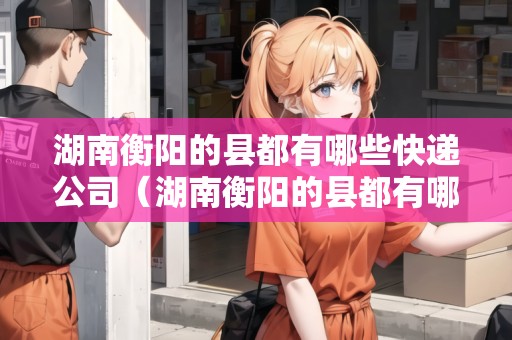湖南衡陽的縣都有哪些快遞公司（湖南衡陽的縣都有哪些快遞公司呢）