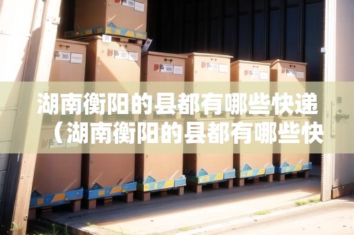 湖南衡陽的縣都有哪些快遞（湖南衡陽的縣都有哪些快遞公司）