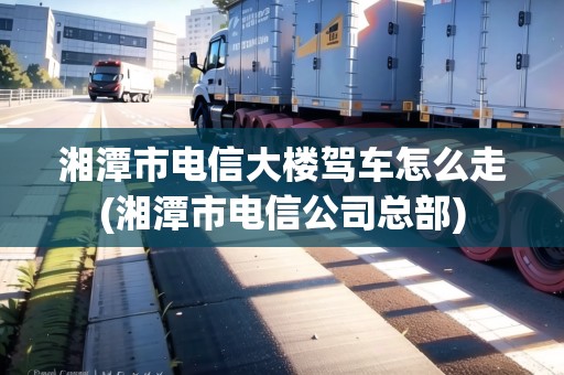 湘潭市電信大樓駕車怎么走(湘潭市電信公司總部)