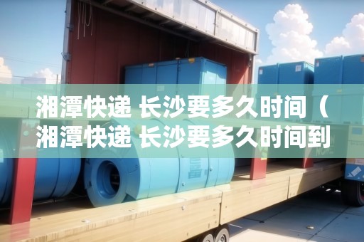 湘潭快遞 長沙要多久時間（湘潭快遞 長沙要多久時間到）