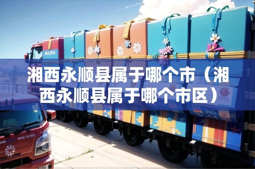 湘西永順縣屬于哪個市（湘西永順縣屬于哪個市區(qū)）