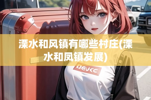 溧水和風(fēng)鎮(zhèn)有哪些村莊(溧水和鳳鎮(zhèn)發(fā)展) 溧水和風(fēng)鎮(zhèn)有哪些村莊(溧水和鳳鎮(zhèn)發(fā)展)