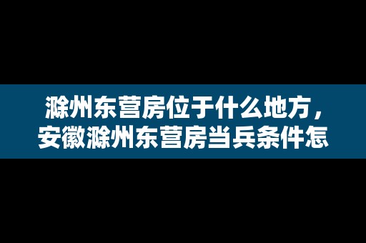 滁州東營(yíng)房位于什么地方，安徽滁州東營(yíng)房當(dāng)兵條件怎么樣