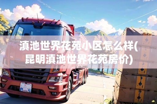 滇池世界花苑小區(qū)怎么樣(昆明滇池世界花苑房?jī)r(jià))